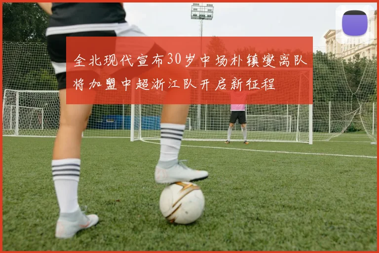 全北现代宣布30岁中场朴镇燮离队将加盟中超浙江队开启新征程