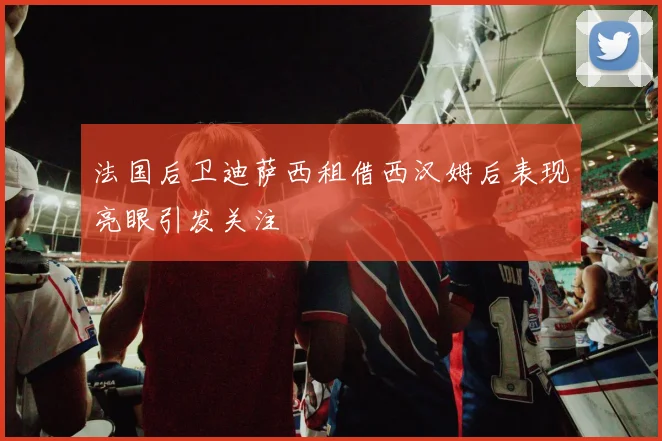 法国后卫迪萨西租借西汉姆后表现亮眼引发关注