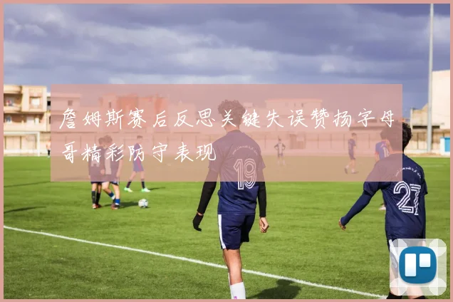 詹姆斯赛后反思关键失误赞扬字母哥精彩防守表现