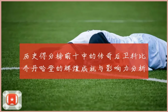 历史得分榜前十中的传奇后卫科比乔丹哈登的辉煌成就与影响力分析