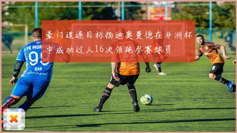 豪门追逐目标扬迪奥曼德在非洲杯中成功过人16次领跑参赛球员