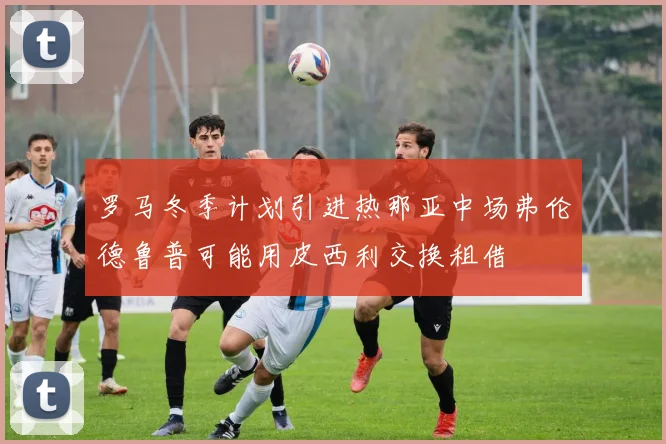 罗马冬季计划引进热那亚中场弗伦德鲁普可能用皮西利交换租借