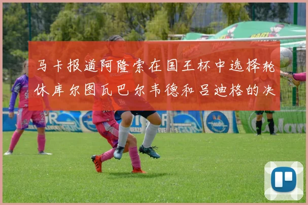 马卡报道阿隆索在国王杯中选择轮休库尔图瓦巴尔韦德和吕迪格的决定