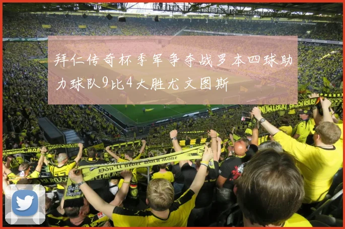 拜仁传奇杯季军争夺战罗本四球助力球队9比4大胜尤文图斯