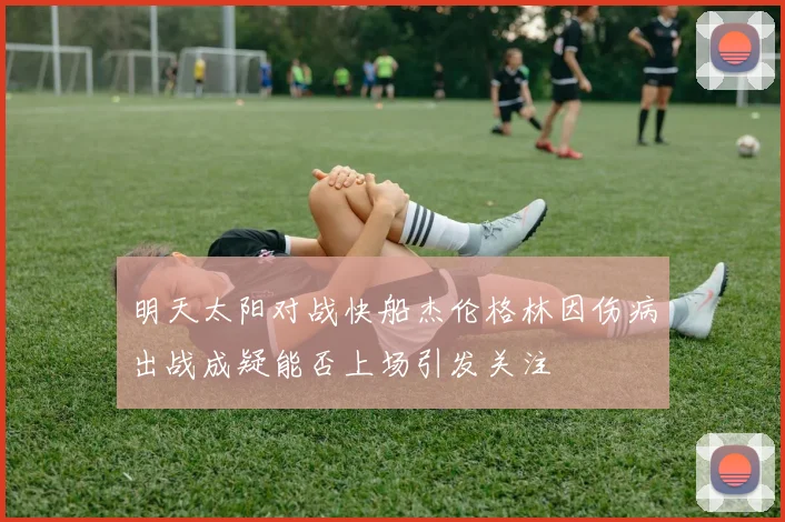 明天太阳对战快船杰伦格林因伤病出战成疑能否上场引发关注