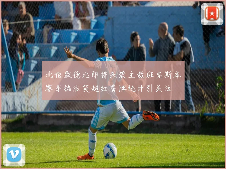 北伦敦德比即将来袭主裁班克斯本赛季执法英超红黄牌统计引关注