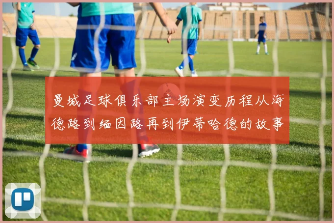 曼城足球俱乐部主场演变历程从海德路到缅因路再到伊蒂哈德的故事