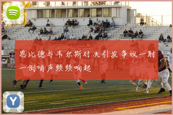 恩比德与韦尔斯对决引发争议一肘一倒哨声频频响起