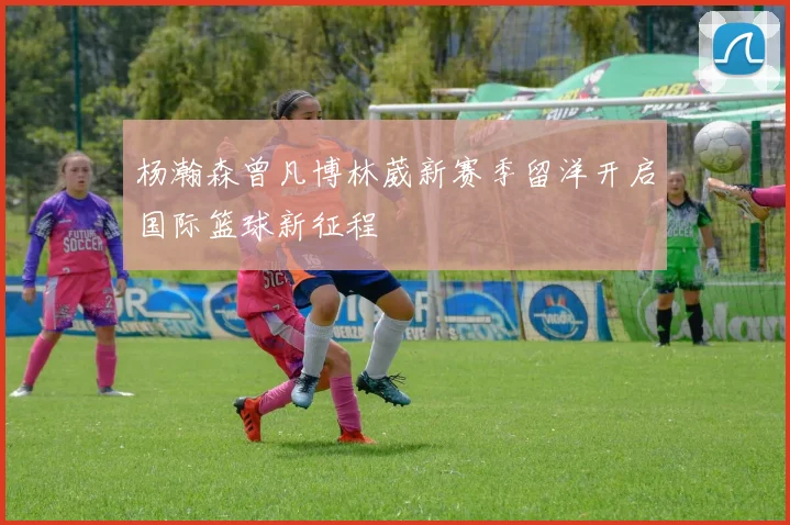 杨瀚森曾凡博林葳新赛季留洋开启国际篮球新征程