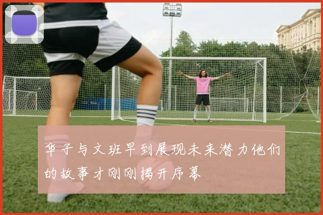 华子与文班早到展现未来潜力他们的故事才刚刚揭开序幕