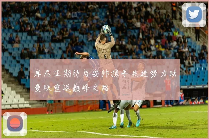 库尼亚期待与安帅携手共进努力助曼联重返巅峰之路