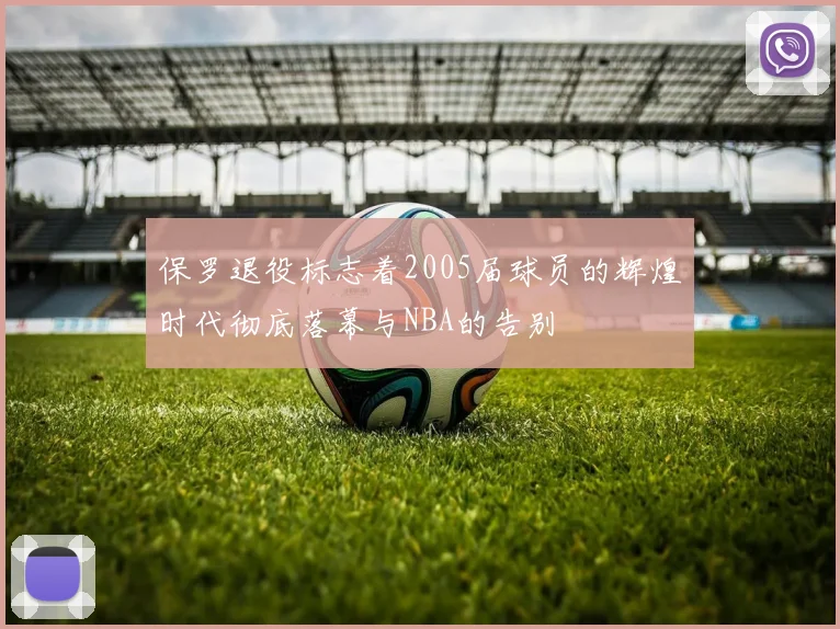 保罗退役标志着2005届球员的辉煌时代彻底落幕与NBA的告别