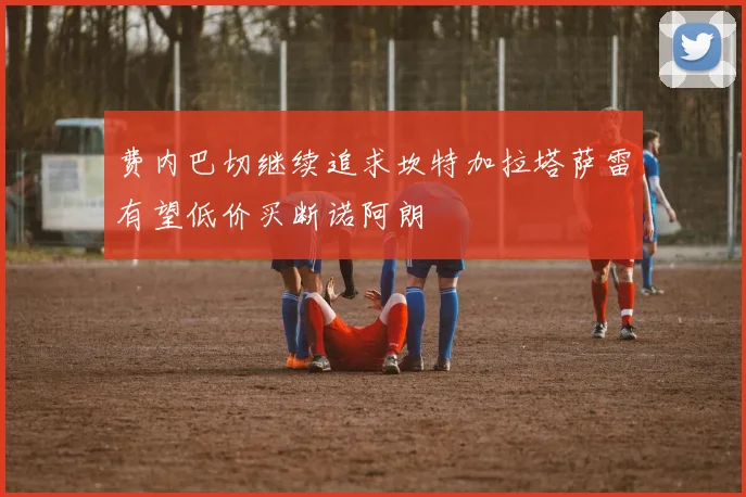 费内巴切继续追求坎特加拉塔萨雷有望低价买断诺阿朗