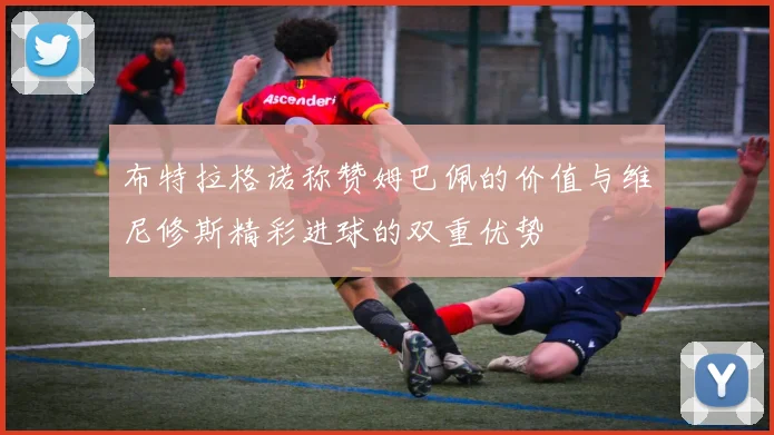 布特拉格诺称赞姆巴佩的价值与维尼修斯精彩进球的双重优势