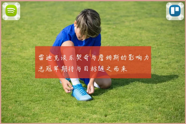 雷迪克谈东契奇与詹姆斯的影响力总冠军期待与目标随之而来