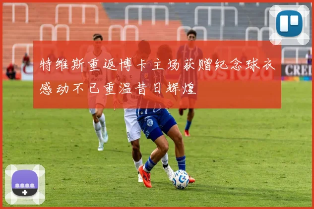 特维斯重返博卡主场获赠纪念球衣感动不已重温昔日辉煌