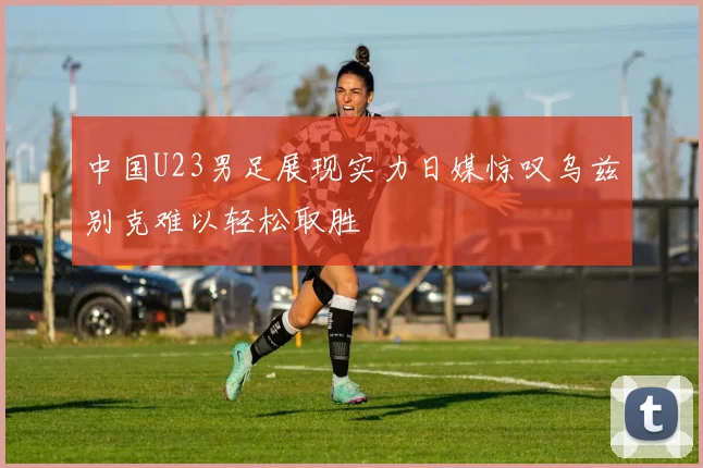中国U23男足展现实力日媒惊叹乌兹别克难以轻松取胜
