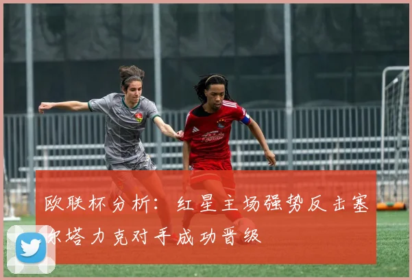 欧联杯分析：红星主场强势反击塞尔塔力克对手成功晋级