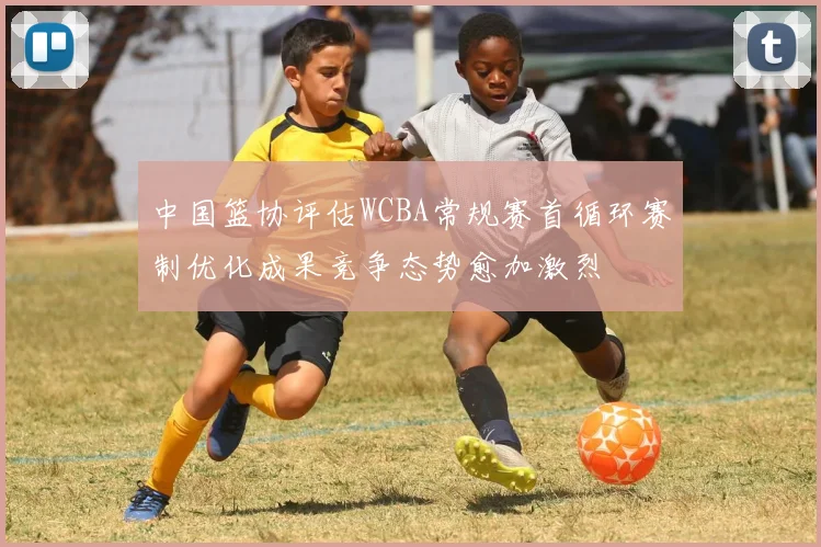 中国篮协评估WCBA常规赛首循环赛制优化成果竞争态势愈加激烈