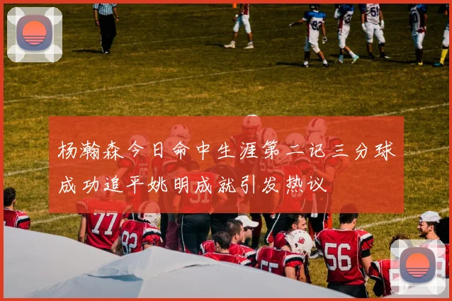 杨瀚森今日命中生涯第二记三分球成功追平姚明成就引发热议