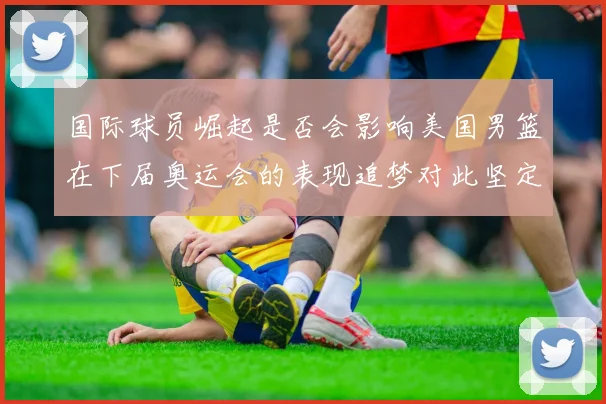 国际球员崛起是否会影响美国男篮在下届奥运会的表现追梦对此坚定回应