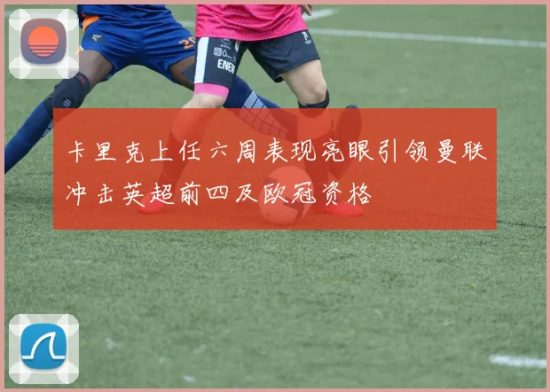 卡里克上任六周表现亮眼引领曼联冲击英超前四及欧冠资格