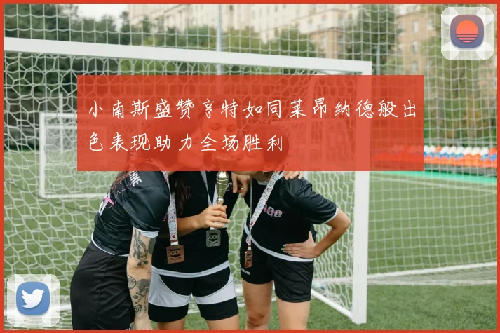 小南斯盛赞亨特如同莱昂纳德般出色表现助力全场胜利