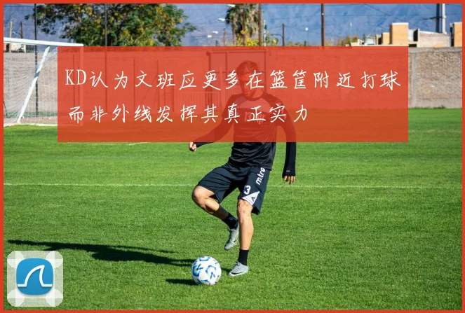 KD认为文班应更多在篮筐附近打球而非外线发挥其真正实力