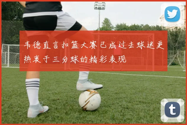 韦德直言扣篮大赛已成过去球迷更热衷于三分球的精彩表现