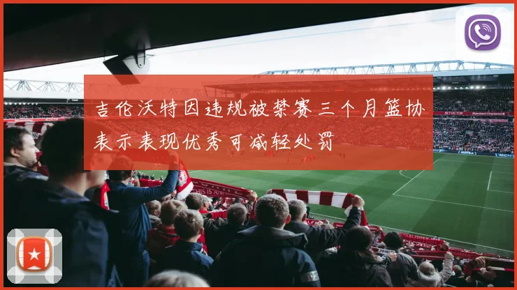 吉伦沃特因违规被禁赛三个月篮协表示表现优秀可减轻处罚