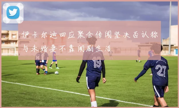 伊卡尔迪回应聚会传闻坚决否认称与未婚妻不靠闹剧生活