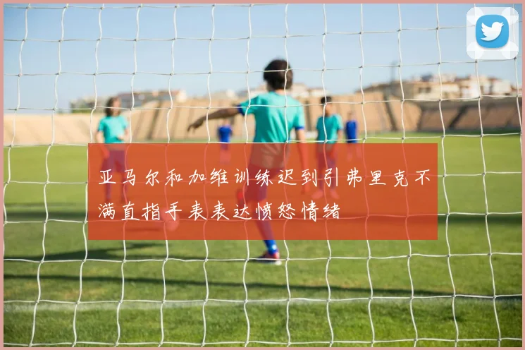 亚马尔和加维训练迟到引弗里克不满直指手表表达愤怒情绪