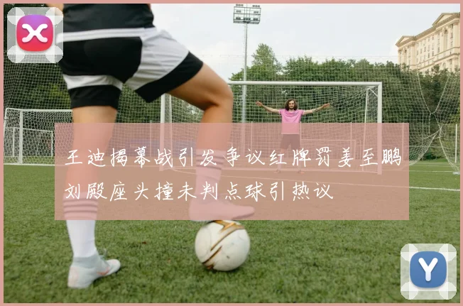 王迪揭幕战引发争议红牌罚姜至鹏刘殿座头撞未判点球引热议