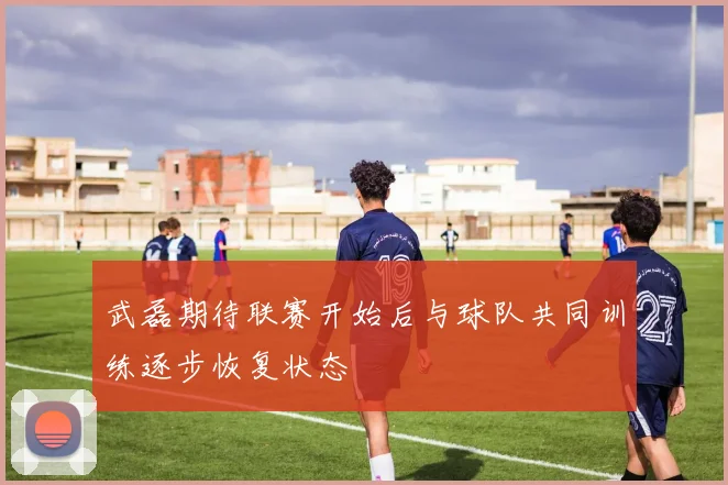 武磊期待联赛开始后与球队共同训练逐步恢复状态