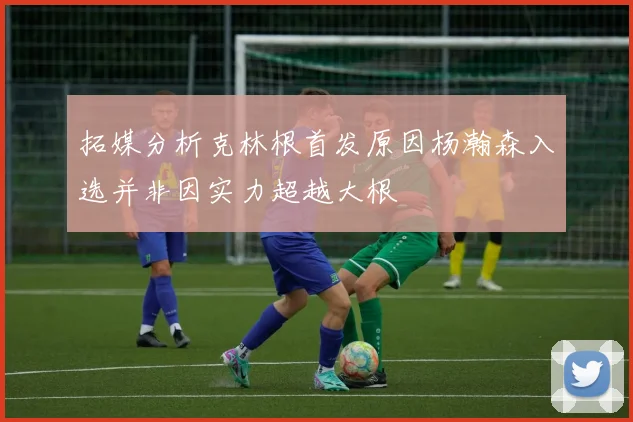 拓媒分析克林根首发原因杨瀚森入选并非因实力超越大根