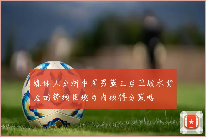 媒体人分析中国男篮三后卫战术背后的锋线困境与内线得分策略