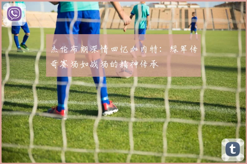 杰伦布朗深情回忆加内特：绿军传奇赛场如战场的精神传承