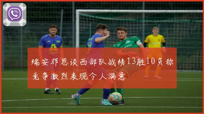 瑞安邓恩谈西部队战绩13胜10负称竞争激烈表现令人满意