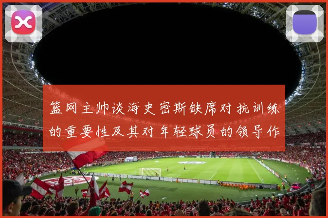 篮网主帅谈海史密斯缺席对抗训练的重要性及其对年轻球员的领导作用
