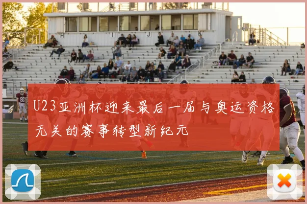 U23亚洲杯迎来最后一届与奥运资格无关的赛事转型新纪元