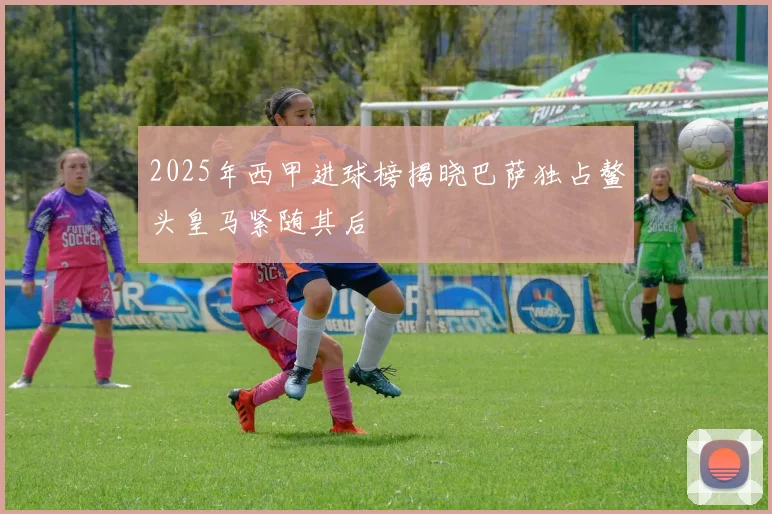 2025年西甲进球榜揭晓巴萨独占鳌头皇马紧随其后