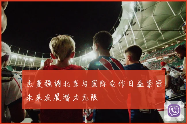 杰曼强调北京与国际合作日益紧密未来发展潜力无限
