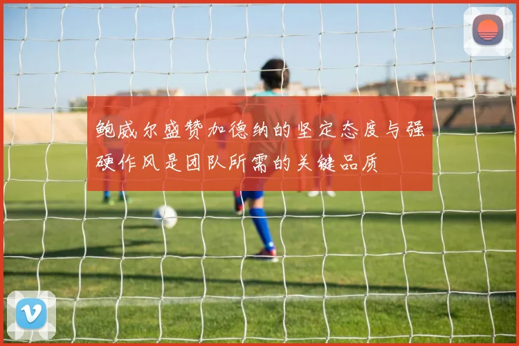 鲍威尔盛赞加德纳的坚定态度与强硬作风是团队所需的关键品质