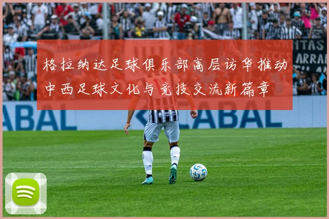 格拉纳达足球俱乐部高层访华推动中西足球文化与竞技交流新篇章