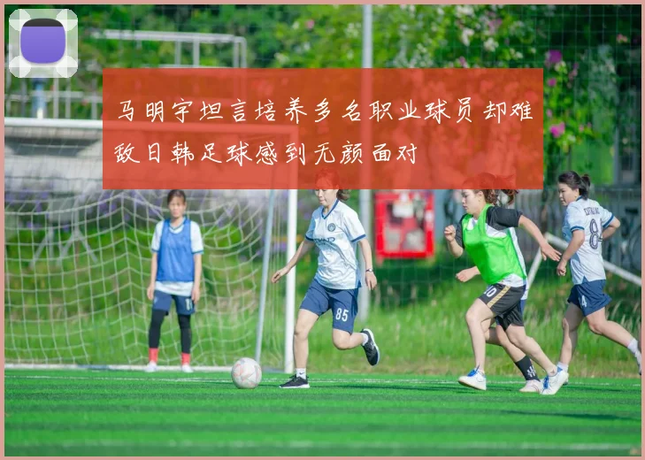 马明宇坦言培养多名职业球员却难敌日韩足球感到无颜面对