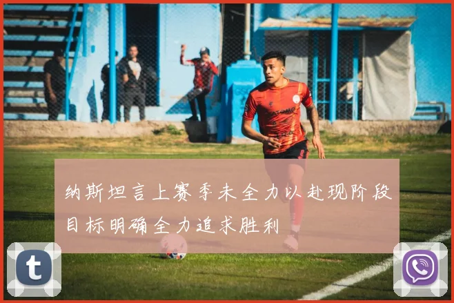 纳斯坦言上赛季未全力以赴现阶段目标明确全力追求胜利