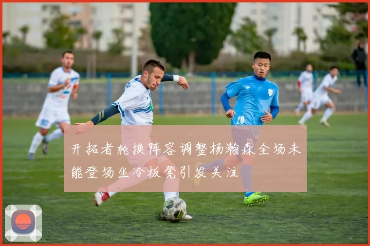 开拓者轮换阵容调整杨瀚森全场未能登场坐冷板凳引发关注